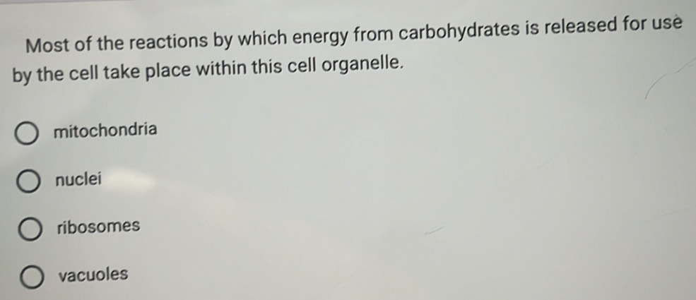 Most of the reactions by which energy from carbohydrates is released for use
by the cell take place within this cell organelle.
mitochondria
nuclei
ribosomes
vacuoles