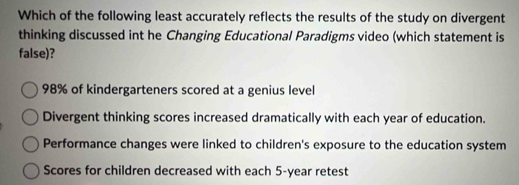 Which of the following least accurately reflects the results of the study on divergent
thinking discussed int he Changing Educational Paradigms video (which statement is
false)?
98% of kindergarteners scored at a genius level
Divergent thinking scores increased dramatically with each year of education.
Performance changes were linked to children's exposure to the education system
Scores for children decreased with each 5-year retest