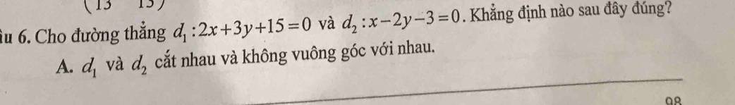 12 
âu 6. Cho đường thắng d_1:2x+3y+15=0 và d_2:x-2y-3=0. Khẳng định nào sau đây đúng?
A. d_1 và d_2 cắt nhau và không vuông góc với nhau.
QR