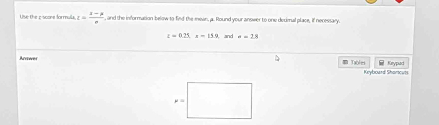 Use the z-score formula, z= (x-mu )/sigma   , and the information below to find the mean, μ. Round your answer to one decimal place, if necessary.
z=0.25,x=15.9 , and sigma =2.8
Answer  Tables  Keypad
Keyboard Shortcuts