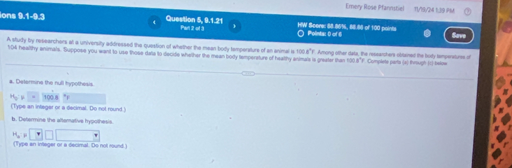 Emery Rose Pfannstiel 11/19/24 1:39 PM 
ions 1 1-9.3 Question 5, 9.1.21 HW Score: 88.86%, 88.88 of 100 paints 
( 
Part 2 of 3 Points: 0 of 6 
Save 
A study by researchers at a university addressed the question of whether the mean body temperature of an animal is 100.8°F Among other data, the researchers obtained the body temperatures of
104 healthy animals. Suppose you want to use those data to decide whether the mean body temperature of healthy animals is greater than 100.8° F. Complete parts (a) through (c) below 
a. Determine the null hypothesis.
H_0 μ = 100.8 F
(Type an integer or a decimal. Do not round.) 
b. Determine the alternative hypothesis.
H_a μ
(Type an integer or a decimal. Do not round.)