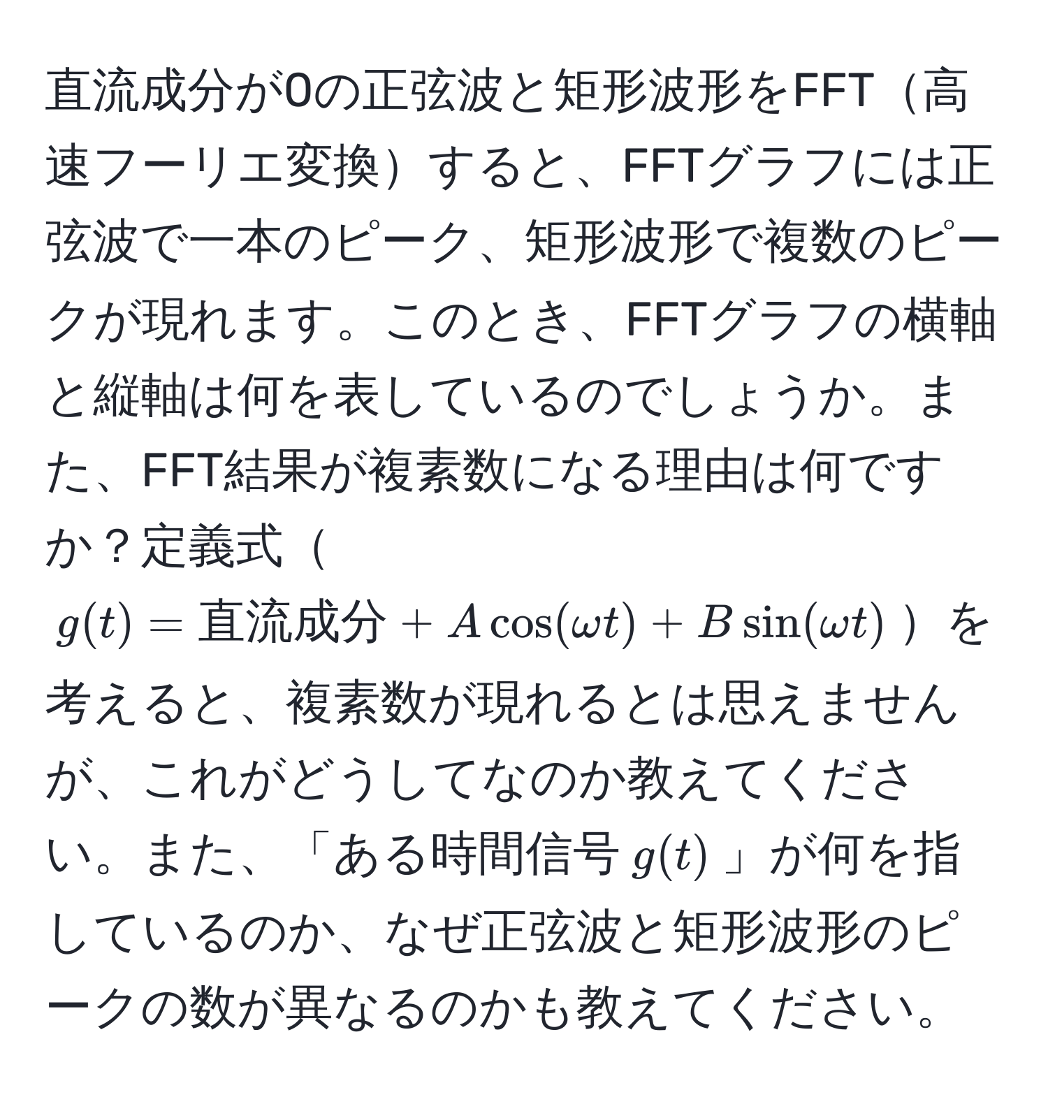 直流成分が0の正弦波と矩形波形をFFT高速フーリエ変換すると、FFTグラフには正弦波で一本のピーク、矩形波形で複数のピークが現れます。このとき、FFTグラフの横軸と縦軸は何を表しているのでしょうか。また、FFT結果が複素数になる理由は何ですか？定義式$g(t) = 直流成分 + A cos(omega t) + B sin(omega t)$を考えると、複素数が現れるとは思えませんが、これがどうしてなのか教えてください。また、「ある時間信号$g(t)$」が何を指しているのか、なぜ正弦波と矩形波形のピークの数が異なるのかも教えてください。