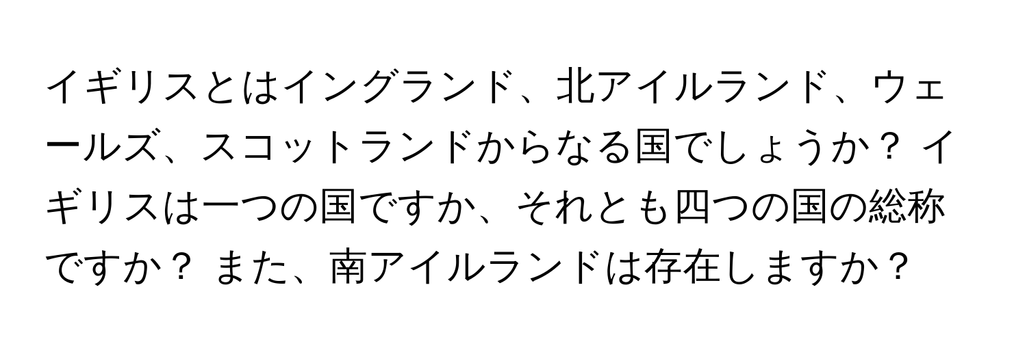 イギリスとはイングランド、北アイルランド、ウェールズ、スコットランドからなる国でしょうか？ イギリスは一つの国ですか、それとも四つの国の総称ですか？ また、南アイルランドは存在しますか？