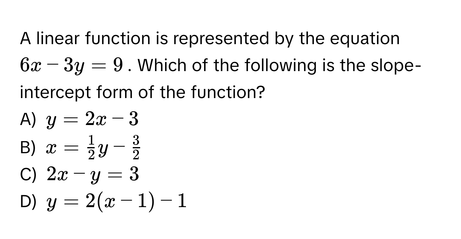 A linear function is represented by the equation $6x - 3y = 9$. Which of the following is the slope-intercept form of the function?

A) $y = 2x - 3$
B) $x =  1/2 y -  3/2 $
C) $2x - y = 3$
D) $y = 2(x - 1) - 1$