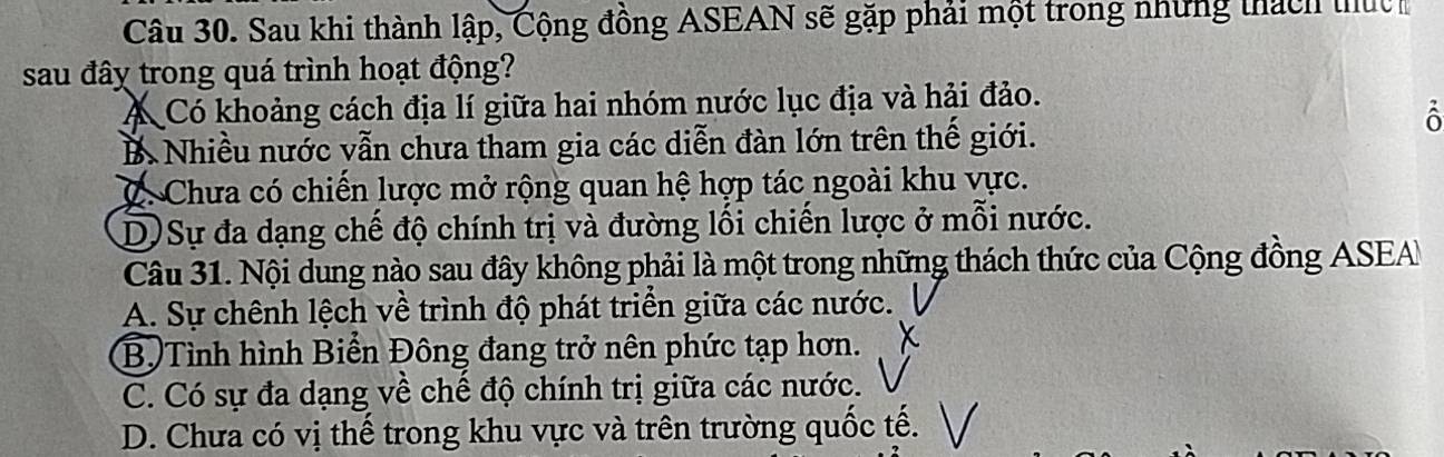 Sau khi thành lập, Cộng đồng ASEAN sẽ gặp phải một trong những thách thứch
sau đây trong quá trình hoạt động?
Á Có khoảng cách địa lí giữa hai nhóm nước lục địa và hải đảo.
B Nhiều nước vẫn chưa tham gia các diễn đàn lớn trên thế giới.
ô
C. Chưa có chiến lược mở rộng quan hệ hợp tác ngoài khu vực.
D Sự đa dạng chế độ chính trị và đường lối chiến lược ở mỗi nước.
Câu 31. Nội dung nào sau đây không phải là một trong những thách thức của Cộng đồng ASEA
A. Sự chênh lệch về trình độ phát triển giữa các nước.
B.Tình hình Biển Đông đang trở nên phức tạp hơn.
C. Có sự đa dạng về chế độ chính trị giữa các nước.
D. Chưa có vị thế trong khu vực và trên trường quốc tế.