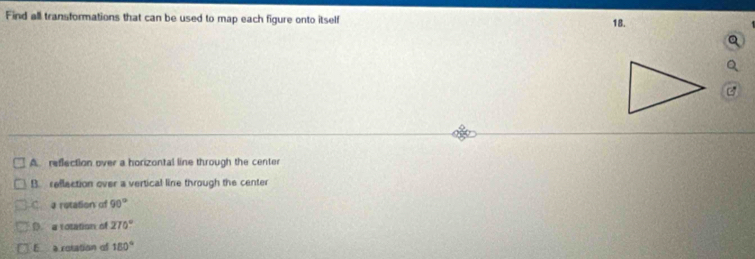 Find all transformations that can be used to map each figure onto itself 18.
A. reflection over a horizontal line through the center
B. rellection over a vertical line through the center
C a retation of 90°
D a rotation of 270°
E a rotation of 180°