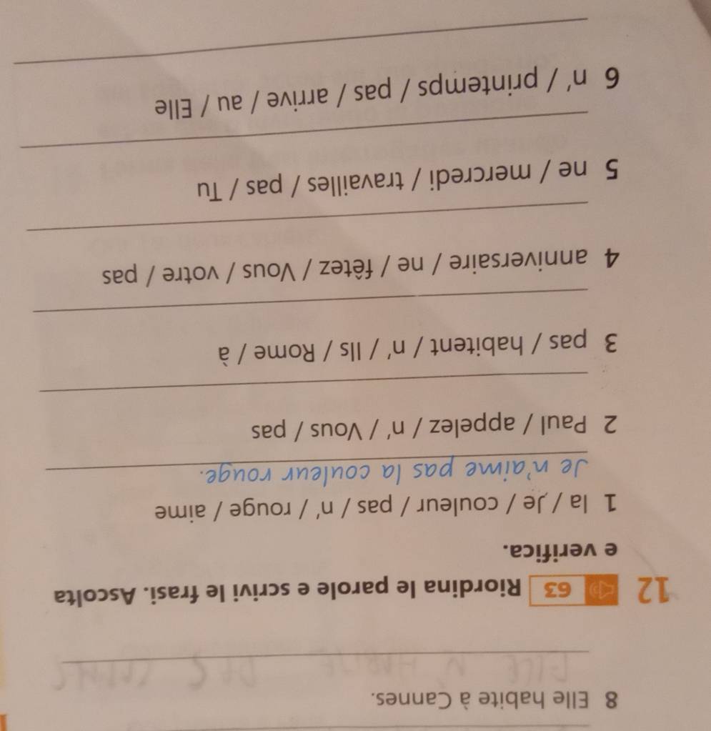 Elle habite à Cannes. 
_ 
12 p 63 Riordina le parole e scrivi le frasi. Ascolta 
e verifica. 
1 la / Je / couleur / pas / n' / rouge / aime 
_ 
2 Paul / appelez / n' / Vous / pas 
_ 
3 pas / habitent / n' / Ils / Rome / à 
_ 
4 anniversaire / ne / fêtez / Vous / votre / pas 
_ 
_ 
5 ne / mercredi / travailles / pas / Tu 
_ 
6n'/ printemps / pas / arrive / au / Elle