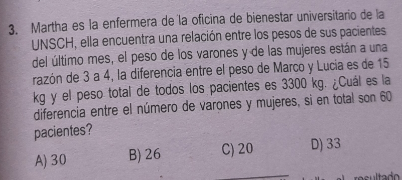 Martha es la enfermera de la oficina de bienestar universitario de la
UNSCH, ella encuentra una relación entre los pesos de sus pacientes
del último mes, el peso de los varones y de las mujeres están a una
razón de 3 a 4, la diferencia entre el peso de Marco y Lucia es de 15
kg y el peso total de todos los pacientes es 3300 kg. ¿Cuál es la
diferencia entre el número de varones y mujeres, si en total son 60
pacientes?
A) 30 B) 26 C) 20
D) 33