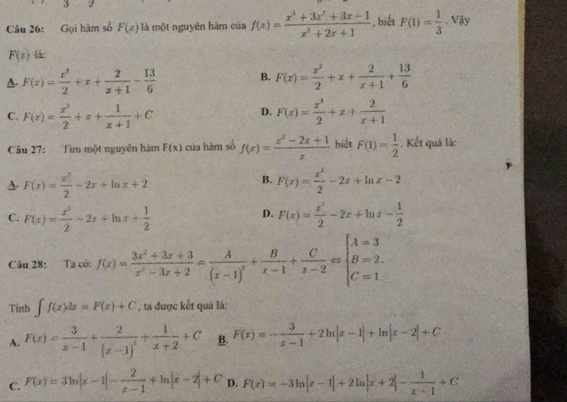 3 2
Câu 26: Gọi hàm số F(x) là một nguyên hàm của f(x)= (x^3+3x^2+3x-1)/x^2+2x+1  , biết F(1)= 1/3 · Viy
F(x) là:
A. F(x)= x^2/2 +x+ 2/x+1 - 13/6  B. F(x)= x^2/2 +x+ 2/x+1 + 13/6 
D.
C. F(x)= x^2/2 +x+ 1/x+1 +C F(x)= x^2/2 +x+ 2/x+1 
Câu 27: Tìm một nguyễn hàm F(x) của hàm số f(x)= (x^2-2x+1)/x  biết F(1)= 1/2  Kết quả là:
B.
A. F(x)= x^2/2 -2x+ln x+2 F(x)= x^2/2 -2x+ln x-2
D.
C. F(x)= x^2/2 -2x+ln x+ 1/2  F(x)= x^2/2 -2x+ln x- 1/2 
Câu 28: Ta cô: f(x)= (3x^2+3x+3)/x^2-3x+2 =frac A(x-1)^2+ B/x-1 + C/x-2 Leftrightarrow beginarrayl A=3 B=2. C=1endarray.
Tinb ∈t f(x)dx=F(x)+C , ta được kết quá là:
A. F(x)= 3/x-1 +frac 2(x-1)^2+ 1/x+2 +C B. F(x)=- 3/x-1 +2ln |x-1|+ln |x-2|+C
C. F(x)=3ln |x-1|- 2/x-1 +ln |x+2|+C D. F(x)=-3ln |x-1|+2ln |x+2|- 1/x-1 +C