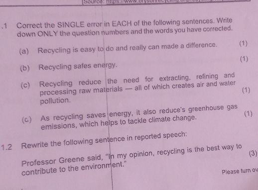 .1 Correct the SINGLE error in EACH of the following sentences. Write 
down ONLY the question numbers and the words you have corrected. 
(a) Recycling is easy to do and really can made a difference. (1) 
(1) 
(b) Recycling safes energy. 
(c) Recycling reduce the need for extracting, refining and 
processing raw materials — all of which creates air and water 
(1) 
pollution. 
(1) 
(c) As recycling saves energy, it also reduce's greenhouse gas 
emissions, which helps to tackle climate change. 
1.2 Rewrite the following sentence in reported speech: 
Professor Greene said, “In my opinion, recycling is the best way to (3) 
contribute to the environment." 
Please turn o