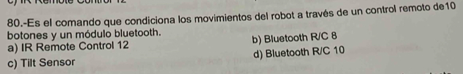 80.-Es el comando que condiciona los movimientos del robot a través de un control remoto de10
botones y un módulo bluetooth.
a) IR Remote Control 12 b) Bluetooth R/C 8
c) Tilt Sensor d) Bluetooth R/C 10