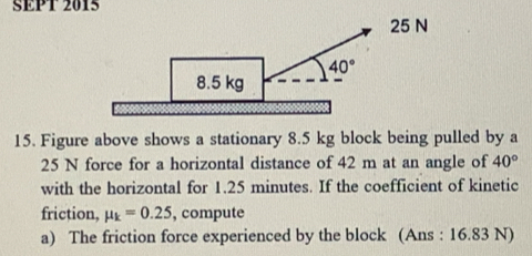 SEPT 2015
15. Figure above shows a stationary 8.5 kg block being pulled by a
25 N force for a horizontal distance of 42 m at an angle of 40°
with the horizontal for 1.25 minutes. If the coefficient of kinetic
friction, mu _k=0.25 , compute
a) The friction force experienced by the block (Ans : 16.83 N)