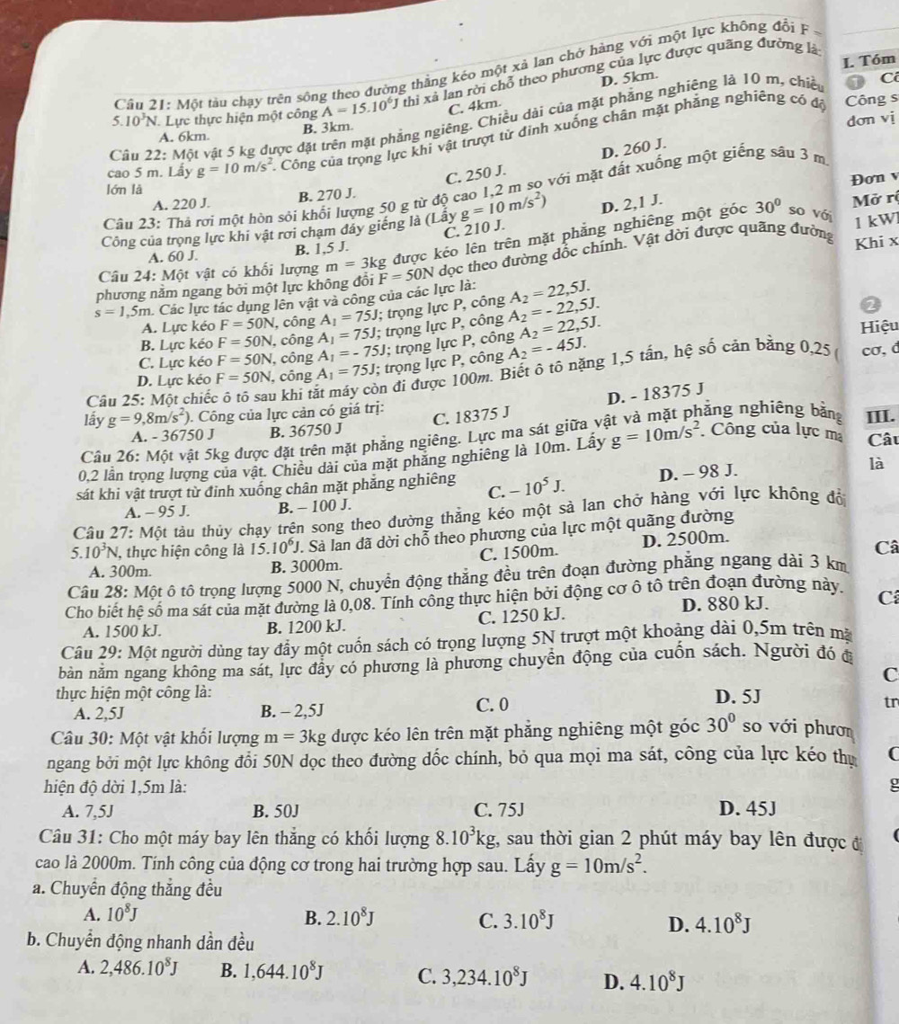 Tóm
5.  Câu 21: Một tàu chạy trên sông theo đường thằng kéo một xã lan chở hàng với một lực không đổi F -
10^3N Lực thực hiện một công A=15.10^6J thi xã lan rời chỗ theo phương của lực được quãng đường là
C. 4km. D. 5km.
B. 3km. Công s
Cầu 22: Một vật 5 kg được đặt trên mặt phẳng ngiêng. Chiều dài của mặt phẳng nghiêng là 10 m, chiề 1 C
dơn vị
A. 6km
cao 5 m. Lấy g=10m/s^2 Công của trọng lực khi vật trượt tử đinh xuống chân mặt phẳng nghiêng có độ
C. 250 J. D. 260 J.
Đơn v
lớn là
Cầu 23: Thả rơi một hòn sỏi khối lượng 50 g từ độ cao 1,2 m sọ với mặt đất xuống một giếng sâu 3 m
A. 220 J. B. 270 J.
Công của trọng lực khi vật rơi chạm đáy giếng là (Lây g=10m/s^2) D. 2,1 J. 30° so với Mở rị
C. 210 J.
A. 60 J. B. 1,5 J. 1 kW
Câu 24: Một vật có khối lượng m=3kg được kéo lên trên mặt phẳng nghiêng một góc
phương nằm ngang bởi một lực không đổi F=50N dọc theo đường dốc chính. Vật dời được quãng đường Khi x
s=1,5m Các lực tác dụng lên vật và công của các lực là: A_2=22,5J.
A. Lực kéo F=50N , công A_1=75J; trọng lực P, công
B. Lực kéo F=50N , công A_1=75J; trọng lực P, công A_2=-22,5J.
2
C. Lực kéo F=50N , công A_1=-75J; trọng lực P, công A_2=22,5J. Hiệu
D. Lực kéo F=50N , công A_1=75J; trọng lực P, công A_2=-45J.
Câu 25: Một chiếc ô tô sau khi tà on đi được 100m. Biết ô tô nặng 1,5 tấn, hệ số cản bằng 0,25 
cơ, d
C. 18375 J D. - 18375 J
nằng nghiêng bằng
lầy g=9,8m/s^2) ). Công của lực cản có giá trị: III.
A. - 36750 J B. 36750 J
Cầu 26: Một vật 5kg được đặt trên mặt phẳng ngiêng. Lực ma sát giữa và
0,2 lần trọng lượng của vật. Chiêu dài của mặt phăng nghiêng là 10m. Lầy g=10m/s^2 Công của lực m Câu
sát khi vật trượt từ định xuống chân mặt phảng nghiêng -10^5J. D. - 98 J. là
C.
A. - 95 J. B. - 100 J.
Câu 27: Một tàu thủy chạy trên song theo đường thẳng kéo một sà lan chở hàng với lực không đổ
5.10^3N 1, thực hiện công là 15.10^6J.. Sà lan đã dời chỗ theo phương của lực một quãng đường
A. 300m. B. 3000m. C. 1500m. D. 2500m.
Câ
Câu 28: Một ô tô trọng lượng 5000 N, chuyển động thắng đều trên đoạn đường phăng ngang dài 3 km
Cho biết hệ số ma sát của mặt đường là 0,08. Tính công thực hiện bởi động cơ ô tô trên đoạn đường này.
D. 880 kJ.
C
A. 1500 kJ. B. 1200 kJ. C. 1250 kJ.
Câu 29: Một người dùng tay đầy một cuốn sách có trọng lượng 5N trượt một khoảng dài 0,5m trên mặ
bản nằm ngang không ma sát, lực đây có phương là phương chuyển động của cuốn sách. Người đó đ
C
thực hiện một công là: D. 5J
A. 2,5J B. - 2,5J C. 0
tr
Câu 30: Một vật khối lượng m=3kg được kéo lên trên mặt phẳng nghiêng một góc 30° so với phươn
ngang bởi một lực không đổi 50N dọc theo đường dốc chính, bỏ qua mọi ma sát, công của lực kéo thụ (
hiện độ dời 1,5m là: g
A. 7,5J B. 50J C. 75J D. 45J
Câu 31: Cho một máy bay lên thắng có khổi lượng 8.10^3kg , sau thời gian 2 phút máy bay lên được đ
cao là 2000m. Tính công của động cơ trong hai trường hợp sau. Lấy g=10m/s^2.
a. Chuyển động thắng đều
A. 10^8J B. 2.10^8J C. 3.10^8J D. 4.10^8J
b. Chuyển động nhanh dần đều
A. 2,486.10^8J B. 1,644.10^8J C. 3,234.10^8J D. 4.10^8J