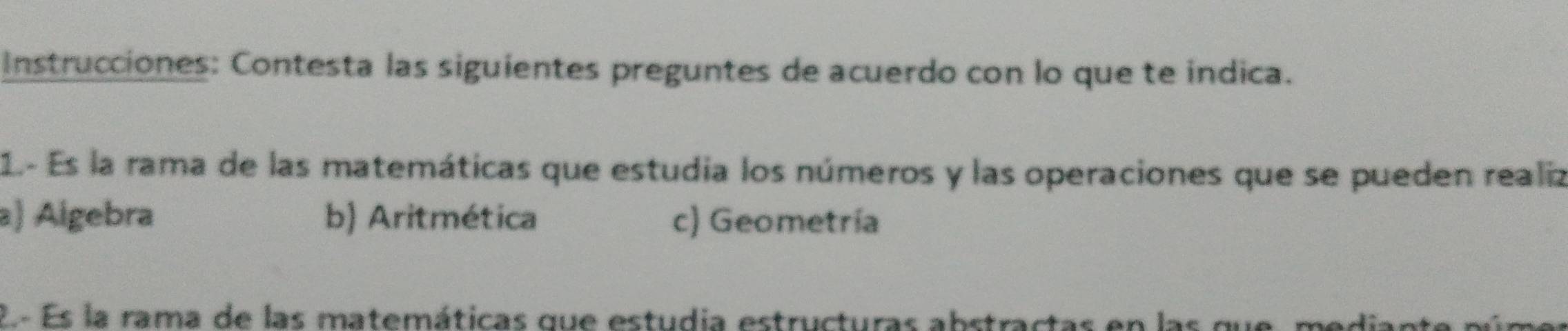 Instrucciones: Contesta las siguientes preguntes de acuerdo con lo que te indica.
1.- Es la rama de las matemáticas que estudia los números y las operaciones que se pueden realiz
a) Algebra b) Aritmética c) Geometría
2- Es la rama de las matemáticas que estudia estructuras abstractas en las que, mediant