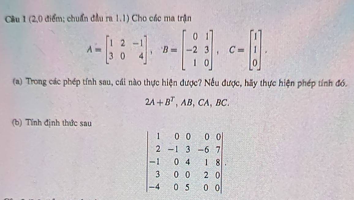 (2,0 điểm; chuẩn đầu ra 1.1) Cho các ma trận
A=beginbmatrix 1&2&-1 3&0&4endbmatrix , B=beginbmatrix 0&1 -2&3 1&0endbmatrix , C=beginbmatrix 1 1 0endbmatrix. 
(a) Trong các phép tính sau, cái nào thực hiện được? Nếu được, hãy thực hiện phép tính đó.
2A+B^T , AB, CA, BC.
(b) Tính định thức sau
beginvmatrix 1&0&0&0&0 2&-1&3&-6&7 -1&0&4&1&8 3&0&0&2&0 -4&0&5&0&0endvmatrix