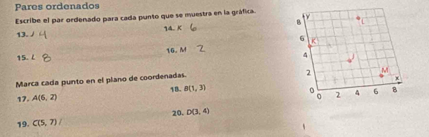 Pares ordenados 
Escribe el par ordenado para cada punto que se muestra en la gráfica. 
13. J 14. K
15. L 16. M
Marca cada punto en el plano de coordenadas. 
18. B(1,3)
17. A(6,2)
20. D(3,4)
19. C(5,7)