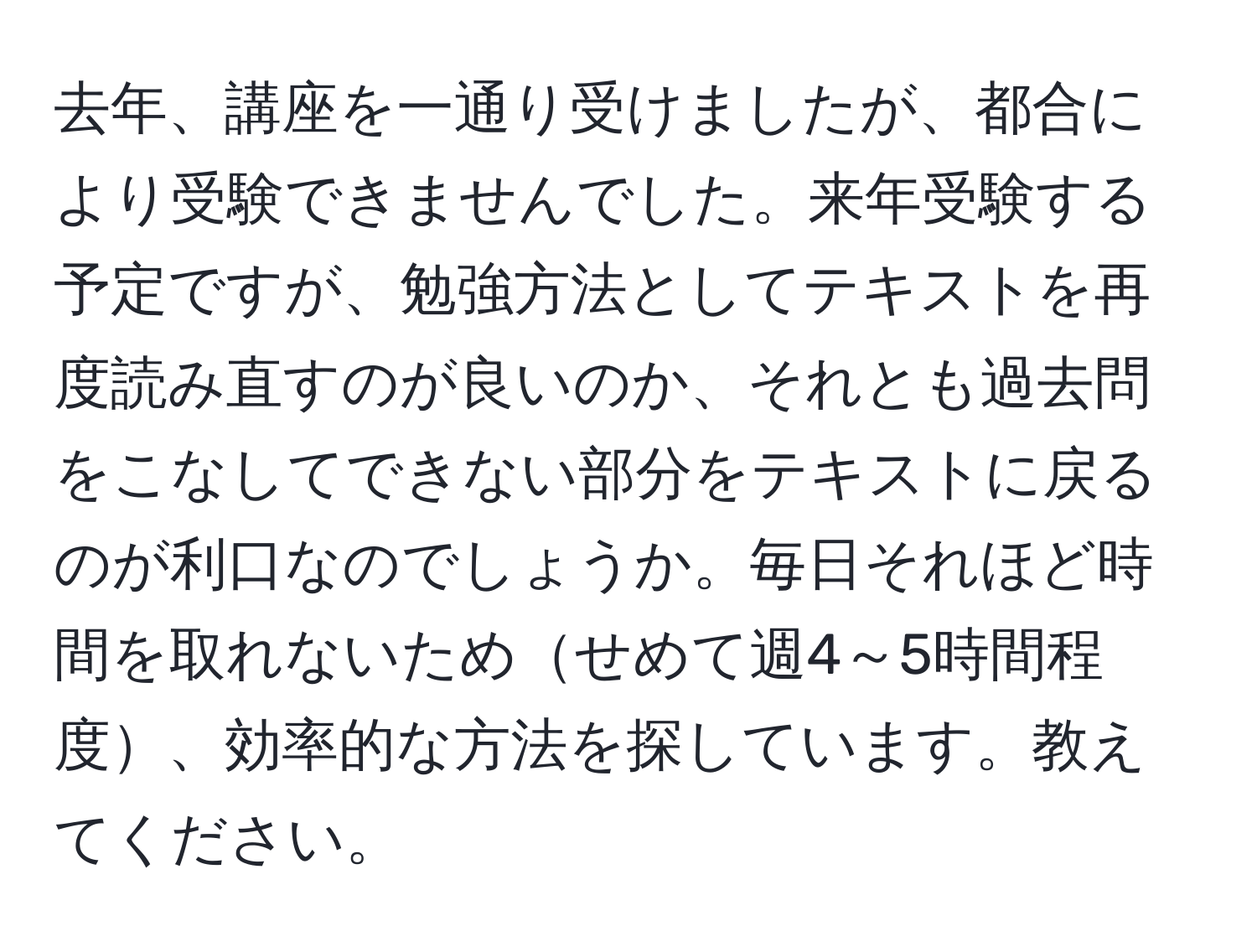 去年、講座を一通り受けましたが、都合により受験できませんでした。来年受験する予定ですが、勉強方法としてテキストを再度読み直すのが良いのか、それとも過去問をこなしてできない部分をテキストに戻るのが利口なのでしょうか。毎日それほど時間を取れないためせめて週4～5時間程度、効率的な方法を探しています。教えてください。