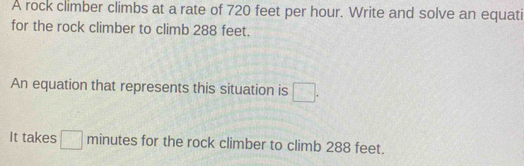 A rock climber climbs at a rate of 720 feet per hour. Write and solve an equati 
for the rock climber to climb 288 feet. 
An equation that represents this situation is □. 
It takes □ minutes for the rock climber to climb 288 feet.