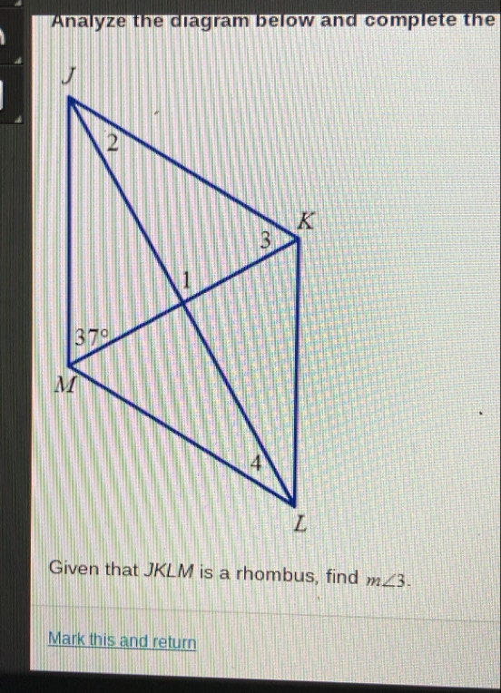 Analyze the diagram below and complete the
Given that JKLM is a rhombus, find m∠ 3.
Mark this and return