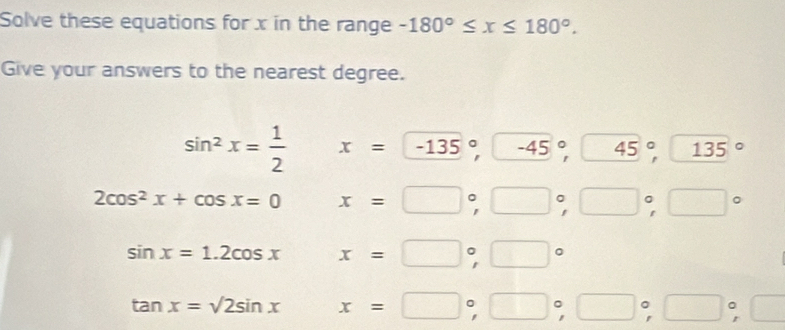 Solve these equations for x in the range -180°≤ x≤ 180°. 
Give your answers to the nearest degree.
sin^2x= 1/2  x=-135°,-^circ ,45°, 135°
2cos^2x+cos x=0 □  x=□°, □°, □°, □°
sin x=1.2cos x : x=□°, □°
tan x=sqrt(2sin x)=□°, □°, □°, □°,□