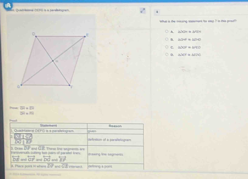 Quadrlateral DEFG in a paraltelogram.
4
What i the missing statement for step 7 in this proof?
A. △ DGN≌ △ FEH
B. △ GHF≌ △ EHO
C △ DGF≌ △ FEO
△ DEF≌ △ ECG
Prome overline CH=overline EH
overline DR≌ overline FH
Pract
Stalement Reason
1. Quadnlateral DEFG is a paralielogram gven
2 DE||GF
overline DG||overline EF
definition of a paraltelogram
a O=moverline DF and overline GE. These line segments are
bansversals cutting two pairs of parañel lines: drawing line segments
overleftrightarrow DE and overleftrightarrow GF and overleftrightarrow DG and overleftrightarrow EF
4. Place poir H where overline DF and overline GE itersect defining a point