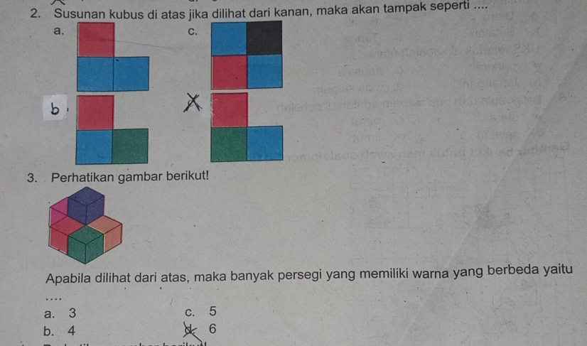 Susunan kubus di atas jika dilihat dari kanan, maka akan tampak seperti ....
a.
C.
3. Perhatikan gambar berikut!
Apabila dilihat dari atas, maka banyak persegi yang memiliki warna yang berbeda yaitu
….
a. 3 c. 5
b. 4
d 6