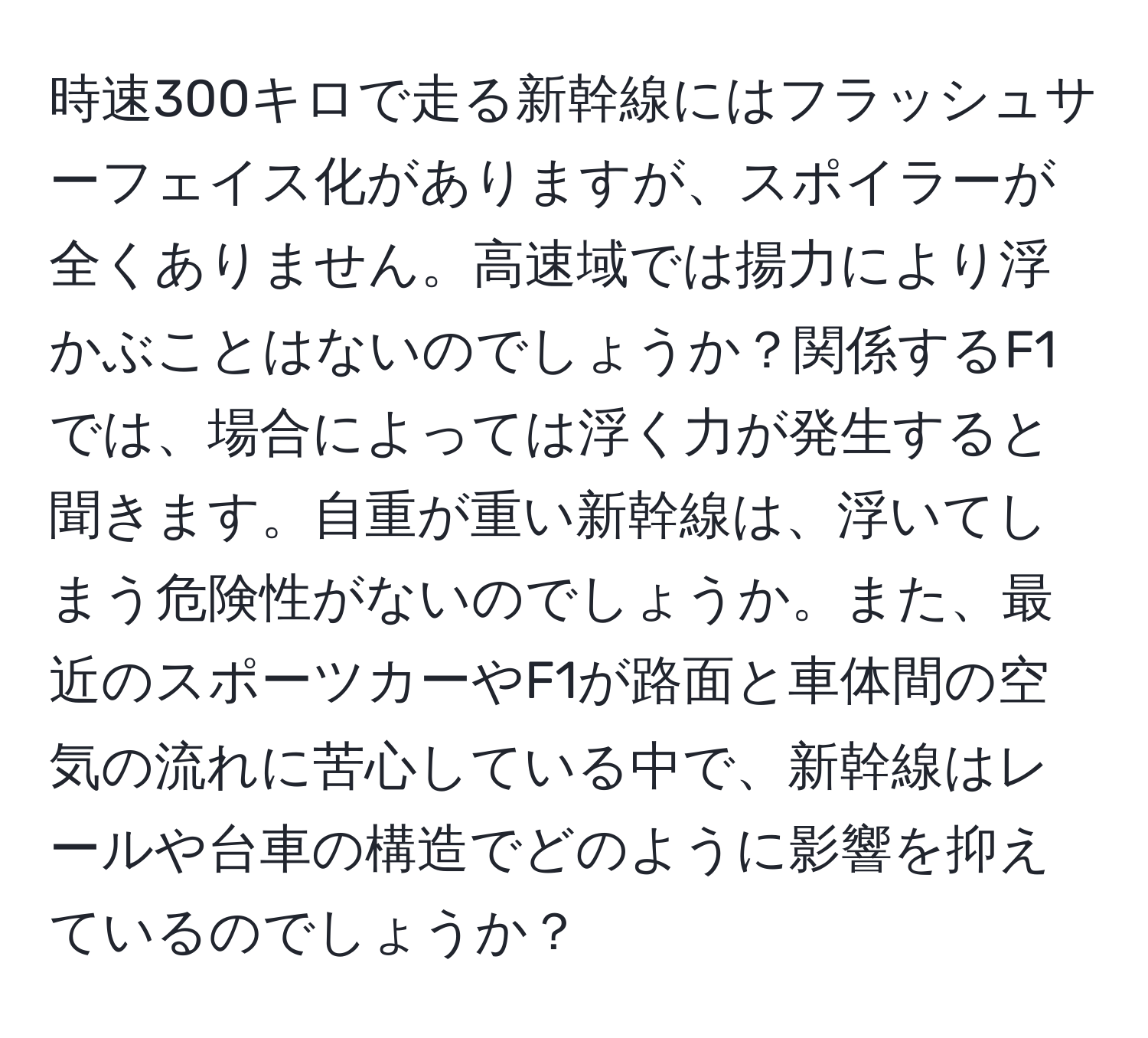 時速300キロで走る新幹線にはフラッシュサーフェイス化がありますが、スポイラーが全くありません。高速域では揚力により浮かぶことはないのでしょうか？関係するF1では、場合によっては浮く力が発生すると聞きます。自重が重い新幹線は、浮いてしまう危険性がないのでしょうか。また、最近のスポーツカーやF1が路面と車体間の空気の流れに苦心している中で、新幹線はレールや台車の構造でどのように影響を抑えているのでしょうか？