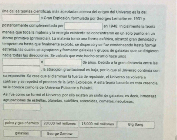 Una de las teorías científicas más aceptadas acerca del origen del Universo es la del 
o Gran Explosión, formulada por Georges Lemaitre en 1931 y 
posteriormente complementada por en 1948. Inicialmente la teoría 
maneja que toda la matería y la energía existente se concentraron en un solo punto; en un 
átomo primitivo (primordial). La materia tomó una forma esférica, alcanzó gran densidad y 
temperatura hasta que finalmente explotó, se dispersó y se fue condensando hasta formar 
estrellas, las cuales se agruparon y formaron galaxias y grupos de galaxias que se dirigieron 
hacia todas las direcciones. Se calcula que este hecho ocurrió hace unos 
0 de años. Debido a la gran distancia entre las 
, la atracción gravitacional es baja, por lo que el Universo continúa con 
su expansión. Se cree que al disminuir la fuerza de repulsión, el Universo se volverá a 
contraer y se repetirá el proceso de la Gran Explosión. A esta teoría basada en esta creencia, 
se le conoce como la del Universo Pulsante o Pulsátil. 
Así fue como se formó el Universo, por ello existen un sinfín de galaxias; es decir, inmensas 
agrupaciones de estrellas, planetas, satélites, asteroídes, cometas, nebulosas, 
polvo y gas cósmico 20,000 mil millones 15,000 mil millones Big Bang 
galaxias George Gamow