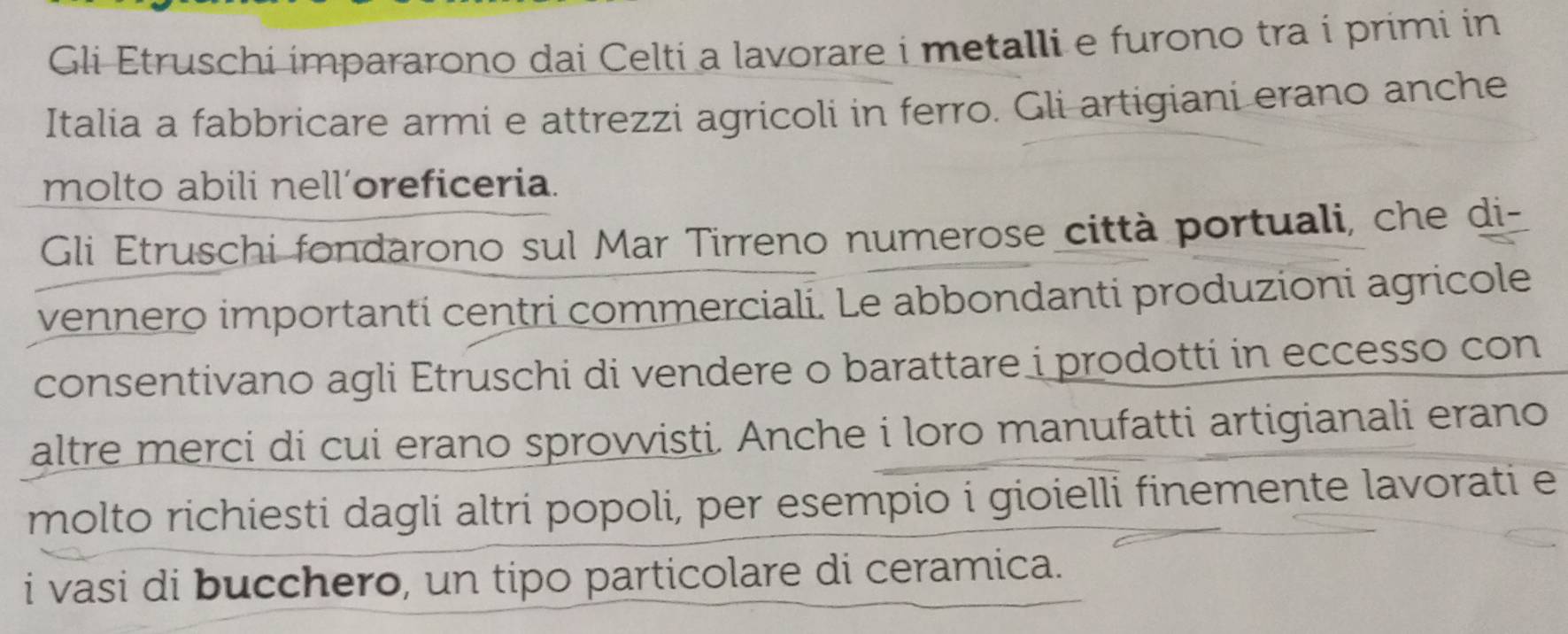 Gli Etruschi impararono dai Celti a lavorare i metalli e furono tra i primi in 
Italia a fabbricare armi e attrezzi agricoli in ferro. Gli artigiani erano anche 
molto abili nell’oreficeria. 
Gli Etruschi fondarono sul Mar Tirreno numerose città portuali, che di- 
vennero importanti centri commerciali. Le abbondanti produzioni agricole 
consentivano agli Etruschi di vendere o barattare i prodotti in eccesso con 
altre merci di cui erano sprovvisti. Anche i loro manufatti artigianali erano 
molto richiesti dagli altri popoli, per esempio i gioielli finemente lavorati e 
i vasi di bucchero, un tipo particolare di ceramica.