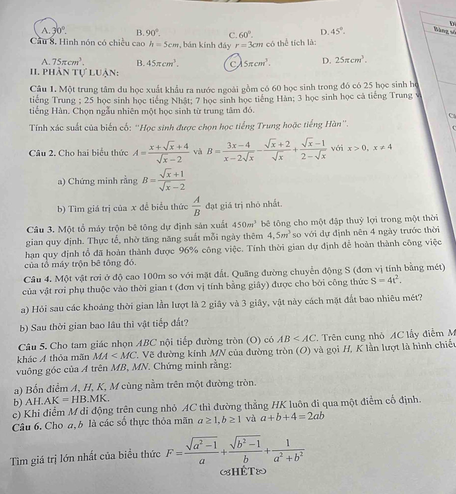 A. 30°. 90°. 60°.
B.
C.
D. 45°. D
Bàng số
Cầu 8. Hình nón có chiều cao h=5cm , bán kính đáy r=3cm có thể tích là:
A. 75π cm^3. B. 45π cm^3. C 5π cm^3. D. 25π cm^3.
II. phần tự luận:
Câu 1. Một trung tâm du học xuất khẩu ra nước ngoài gồm có 60 học sinh trong đó có 25 học sinh họ
tiếng Trung ; 25 học sinh học tiếng Nhật; 7 học sinh học tiếng Hàn; 3 học sinh học cả tiếng Trung v
tiếng Hàn. Chọn ngẫu nhiên một học sinh từ trung tâm đó.
Ca
Tính xác suất của biến cố: “Học sinh được chọn học tiếng Trung hoặc tiếng Hàn”.
Câu 2. Cho hai biểu thức A= (x+sqrt(x)+4)/sqrt(x)-2  và B= (3x-4)/x-2sqrt(x) - (sqrt(x)+2)/sqrt(x) + (sqrt(x)-1)/2-sqrt(x)  với x>0,x!= 4
a) Chứng minh rằng B= (sqrt(x)+1)/sqrt(x)-2 
b) Tìm giá trị của x để biểu thức  A/B  đạt giá trị nhỏ nhất.
Câu 3. Một tổ máy trộn bê tông dự định sản xuất 450m^3 bê tông cho một đập thuỷ lợi trong một thời
gian quy định. Thực tế, nhờ tăng năng suất mỗi ngày thêm 4,5m^3 so với dự định nên 4 ngày trước thời
hạn quy định tổ đã hoàn thành được 96% công việc. Tính thời gian dự định để hoàn thành công việc
của tổ máy trộn bê tông đó.
Câu 4. Một vật rơi ở độ cao 100m so với mặt đất. Quãng đường chuyển động S (đơn vị tính bằng mét)
của vật rơi phụ thuộc vào thời gian t (đơn vị tính bằng giây) được cho bởi công thức S=4t^2.
a) Hỏi sau các khoảng thời gian lần lượt là 2 giây và 3 giây, vật này cách mặt đất bao nhiêu mét?
b) Sau thời gian bao lâu thì vật tiếp đất?
Câu 5. Cho tam giác nhọn ABC nội tiếp đường tròn (O) có AB *. Trên cung nhỏ AC lấy điểm M
khác A thỏa mãn MA V. Vẽ đường kính MN của đường tròn (O) và gọi H, K lần lượt là hình chiếu
vuông góc của A trên MB, MN. Chứng minh rằng:
a) Bốn điểm A, H, K, M cùng nằm trên một đường tròn.
b) AH. AK=HB.MK.
c) Khi điểm M di động trên cung nhỏ AC thì đường thẳng HK luôn đi qua một điểm cố định.
Câu 6. Cho a, b là các số thực thỏa mãn a≥ 1,b≥ 1 và a+b+4=2ab
Tìm giá trị lớn nhất của biểu thức F= (sqrt(a^2-1))/a + (sqrt(b^2-1))/b + 1/a^2+b^2 
SHÊT®