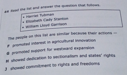 Read the list and answer the question that follows.
Harriet Tubman
Elizabeth Cady Stanton
William Lloyd Garrison
The people on this list are similar because their actions ---
F promoted interest in agricultural innovation
G promoted support for westward expansion
H showed dedication to sectionalism and states’ rights
J showed commitment to rights and freedoms