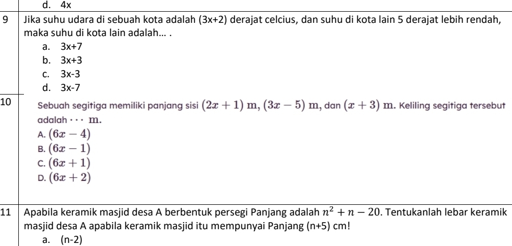 d. 4x
9 Jika suhu udara di sebuah kota adalah (3x+2) derajat celcius, dan suhu di kota lain 5 derajat lebih rendah,
maka suhu di kota lain adalah... .
a. 3x+7
b. 3x+3
C. 3x-3
d. 3x-7
10 Sebuah segitiga memiliki panjang sisi (2x+1)m, (3x-5)m , dan (x+3) 1 m. Keliling segitiga tersebut
adalah ·_· m.
A. (6x-4)
B. (6x-1)
C. (6x+1)
D. (6x+2)
11 Apabila keramik masjid desa A berbentuk persegi Panjang adalah n^2+n-20. Tentukanlah lebar keramik
masjid desa A apabila keramik masjid itu mempunyai Panjang (n+5)cm!
a. (n-2)