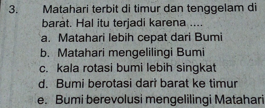 Matahari terbit di timur dan tenggelam di
barat. Hal itu terjadi karena ....
a. Matahari lebih cepat dari Bumi
b. Matahari mengelilingi Bumi
c. kala rotasi bumi lebih singkat
d. Bumi berotasi dari barat ke timur
e. Bumi berevolusi mengelilingi Matahari