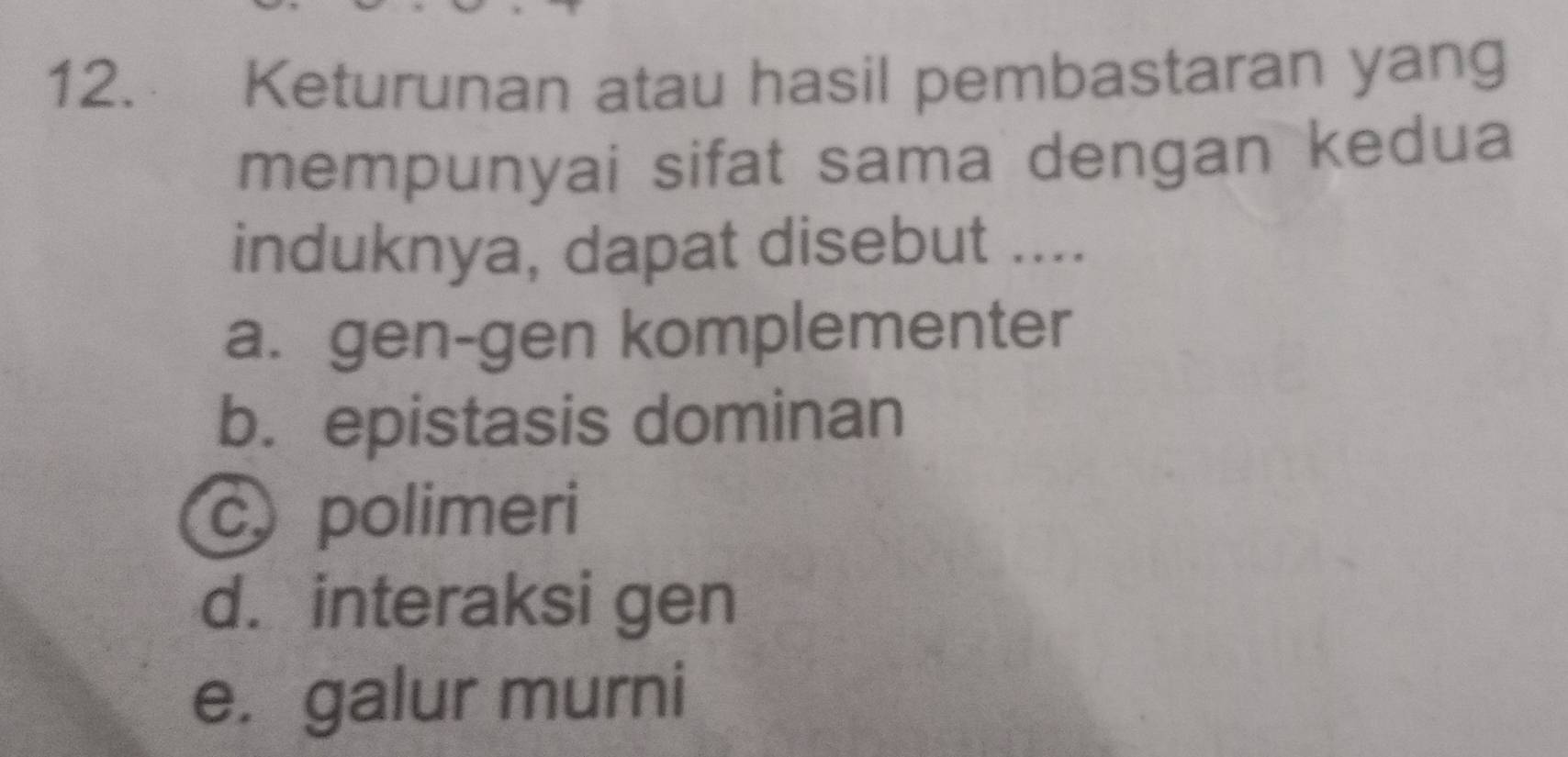 Keturunan atau hasil pembastaran yang
mempunyai sifat sama dengan kedua
induknya, dapat disebut ....
a. gen-gen komplementer
b. epistasis dominan
c polimeri
d. interaksi gen
e. galur murni