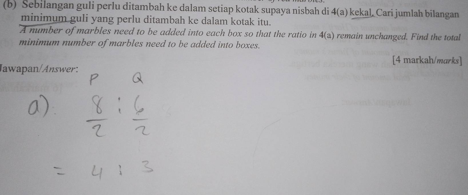 Sebilangan guli perlu ditambah ke dalam setiap kotak supaya nisbah di 4(a) kekal, Cari jumlah bilangan 
minimum guli yang perlu ditambah ke dalam kotak itu. 
A number of marbles need to be added into each box so that the ratio in 4(a) remain unchanged. Find the total 
minimum number of marbles need to be added into boxes. 
[4 markah/marks] 
Jawapan/Answer: