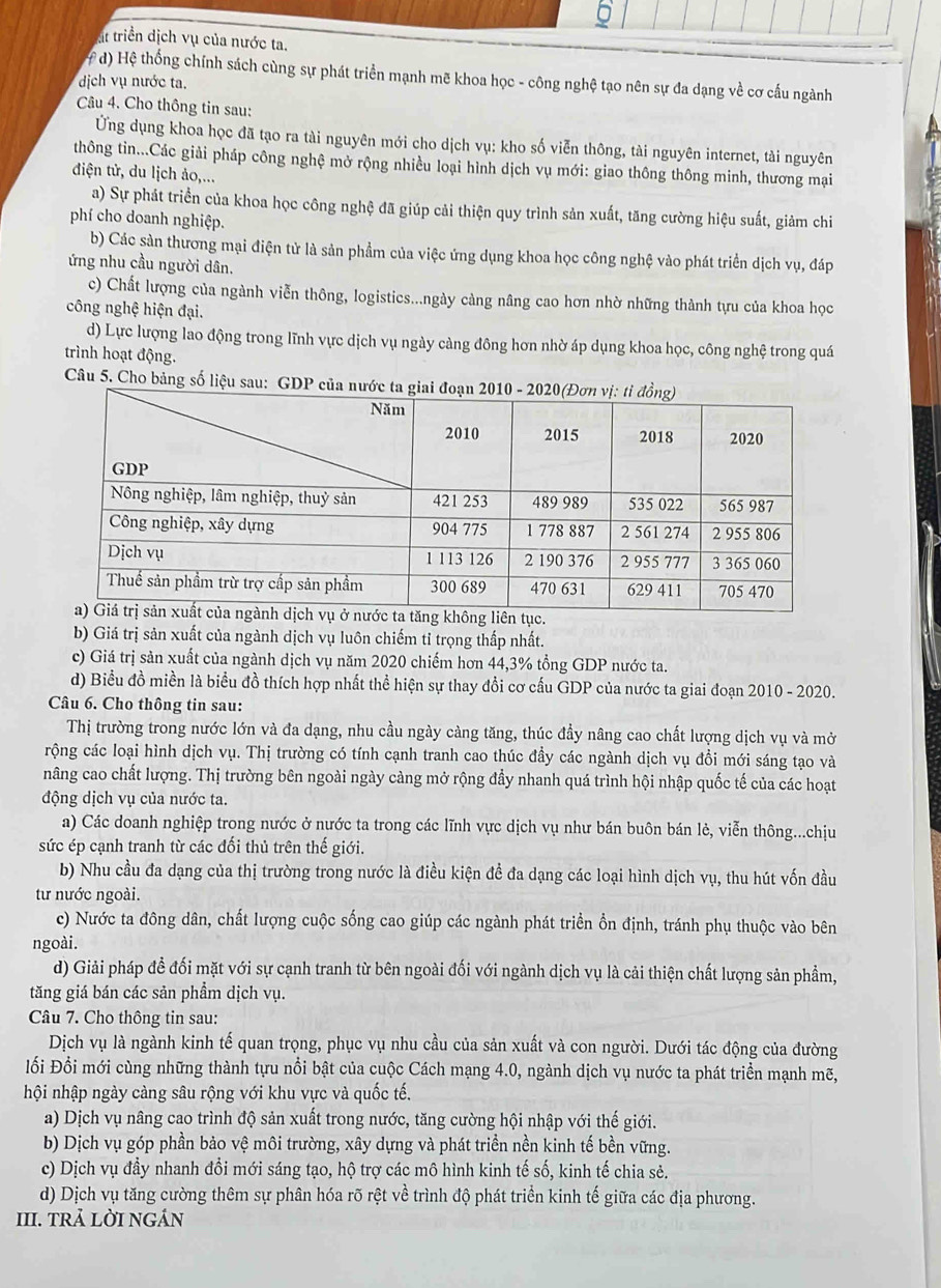 6
át triển dịch vụ của nước ta.
# d) Hệ thống chính sách cùng sự phát triển mạnh mẽ khoa học - công nghệ tạo nên sự đa dạng về cơ cấu ngành
dịch vụ nước ta.
Câu 4. Cho thông tin sau:
Ứng dụng khoa học đã tạo ra tài nguyên mới cho dịch vụ: kho số viễn thông, tài nguyên internet, tài nguyên
thông tin...Các giải pháp công nghệ mở rộng nhiều loại hình dịch vụ mới: giao thông thông minh, thương mại
điện tử, du lịch ảo,...
a) Sự phát triển của khoa học công nghệ đã giúp cải thiện quy trình sản xuất, tăng cường hiệu suất, giảm chi
phí cho doanh nghiệp.
b) Các sàn thương mại điện tử là sản phẩm của việc ứng dụng khoa học công nghệ vào phát triển dịch vụ, đáp
ứng nhu cầu người dân.
c) Chất lượng của ngành viễn thông, logistics...ngày càng nâng cao hơn nhờ những thành tựu của khoa học
công nghệ hiện đại.
d) Lực lượng lao động trong lĩnh vực dịch vụ ngày càng đông hơn nhờ áp dụng khoa học, công nghệ trong quá
trình hoạt động.
Câu 5. Cho bảng số liệu sau: G
b) Giá trị sản xuất của ngành dịch vụ luôn chiếm tỉ trọng thấp nhất.
c) Giá trị sản xuất của ngành dịch vụ năm 2020 chiếm hơn 44,3% tổng GDP nước ta.
d) Biểu đồ miền là biểu đồ thích hợp nhất thể hiện sự thay đổi cơ cấu GDP của nước ta giai đoạn 2010 - 2020.
Câu 6. Cho thông tin sau:
Thị trường trong nước lớn và đa dạng, nhu cầu ngày càng tăng, thúc đầy nâng cao chất lượng dịch vụ và mở
rộng các loại hình dịch vụ. Thị trường có tính cạnh tranh cao thúc đầy các ngành dịch vụ đồi mới sáng tạo và
nâng cao chất lượng. Thị trường bên ngoài ngày càng mở rộng đầy nhanh quá trình hội nhập quốc tế của các hoạt
động dịch vụ của nước ta.
a) Các doanh nghiệp trong nước ở nước ta trong các lĩnh vực dịch vụ như bán buôn bán lẻ, viễn thông...chịu
sức ép cạnh tranh từ các đổi thủ trên thế giới.
b) Nhu cầu đa dạng của thị trường trong nước là điều kiện đề đa dạng các loại hình dịch vụ, thu hút vốn đầu
tư nước ngoài.
c) Nước ta đông dân, chất lượng cuộc sống cao giúp các ngành phát triển ồn định, tránh phụ thuộc vào bên
ngoài.
d) Giải pháp đề đối mặt với sự cạnh tranh từ bên ngoài đối với ngành dịch vụ là cải thiện chất lượng sản phẩm,
tăng giá bán các sản phẩm dịch vụ.
Câu 7. Cho thông tin sau:
Dịch vụ là ngành kinh tế quan trọng, phục vụ nhu cầu của sản xuất và con người. Dưới tác động của đường
lối Đổi mới cùng những thành tựu nổi bật của cuộc Cách mạng 4.0, ngành dịch vụ nước ta phát triển mạnh mẽ,
hội nhập ngày càng sâu rộng với khu vực và quốc tế.
a) Dịch vụ nâng cao trình độ sản xuất trong nước, tăng cường hội nhập với thế giới.
b) Dịch vụ góp phần bảo vệ môi trường, xây dựng và phát triển nền kinh tế bền vững.
c) Dịch vụ đầy nhanh đổi mới sáng tạo, hộ trợ các mô hình kinh tế số, kinh tế chia sẻ.
d) Dịch vụ tăng cường thêm sự phân hóa rõ rệt về trình độ phát triển kinh tế giữa các địa phương.
III. TRả LỜI NGÁN