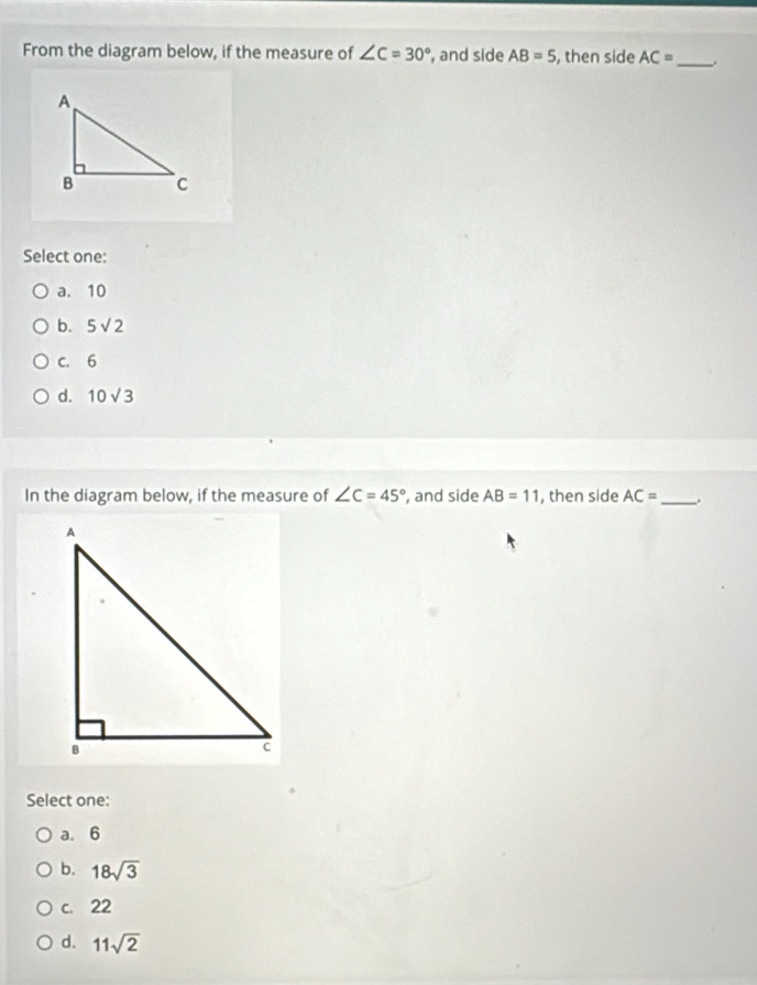 From the diagram below, if the measure of ∠ C=30° , and side AB=5 , then side AC= _ .
Select one:
a. 10
b. 5sqrt(2)
c. 6
d. 10sqrt(3)
In the diagram below, if the measure of ∠ C=45° , and side AB=11 , then side AC= _.
Select one:
a. 6
b. 18sqrt(3)
c. 22
d. 11sqrt(2)