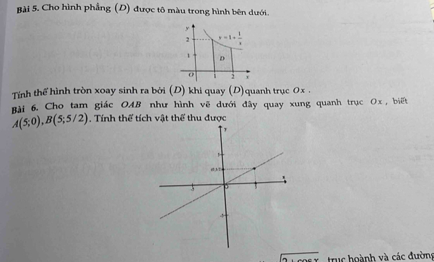 Cho hình phẳng (D) được tô màu trong hình bên dưới.
Tính thể hình tròn xoay sinh ra bởi (D) khi quay (D)quanh trục 0x .
Bài 6. Cho tam giác OAB như hình vẽ dưới đây quay xung quanh trục Ox, biết
A(5;0),B(5;5/2). Tính thể tích vật thể thu được
alpha truc hoành và các đường