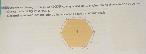 Considere o hexágono regular ABCDEF com apótema de 30 cm, inscrito na circunferência de centro 
O mostrada na figura a seguir. 
Determine as medidas do lado do hexágono e do raio da circunferência.