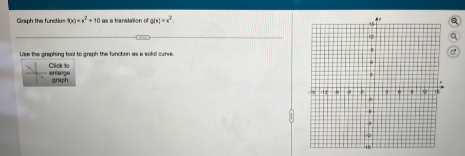 Graph the function f(x)=x^2+10 as a translation of g(x)=x^2. Q
Q
Use the graphing tool to graph the function as a solid curve.
Click to
enlarge
graph