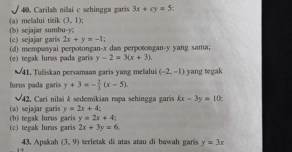 Carilah nilai c sehingga garis 3x+cy=5
(a) melalui titik (3,1)
(b) sejajar sumbu- y; 
(c) sejajar garis 2x+y=-1; 
(d) mempunyai perpotongan- x dan perpotongan- y yang sama; 
(e) tegak lurus pada garis y-2=3(x+3). 
41. Tuliskan persamaan garis yang melalui (-2,-1) yang tegak 
lurus pada garis y+3=- 2/3 (x-5). 
42. Cari nilai k sedemikian rupa sehingga garis kx-3y=10
(a) sejajar garis y=2x+4
(b) tegak lurus garis y=2x+4; 
(c) tegak lurus garis 2x+3y=6. 
43. Apakah (3,9) terletak di atas atau di bawah garis y=3x
1 2