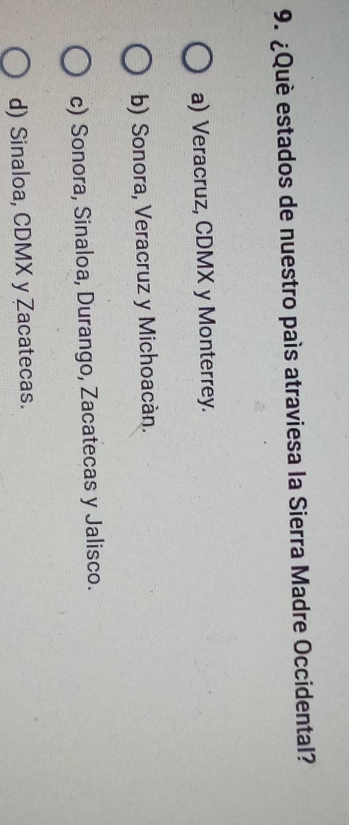¿Què estados de nuestro país atraviesa la Sierra Madre Occidental?
a) Veracruz, CDMX y Monterrey.
b) Sonora, Veracruz y Michoacán.
c) Sonora, Sinaloa, Durango, Zacatecas y Jalisco.
d) Sinaloa, CDMX y Zacatecas.