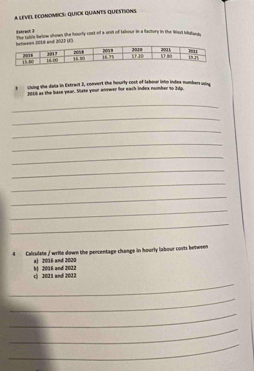 A LEVEL ECONOMICS: QUICK QUANTS QUESTIONS 
Extract 2 
The table below shows the hourly cost of a unit of labour in a factory in the West Midlands 
6 and 2022 (£). 
3 Using the data in Extract 2, convert the hourly cost of labour into index numbers using
2016 as the base year. State your answer for each index number to 2dp, 
_ 
_ 
_ 
_ 
_ 
_ 
_ 
_ 
_ 
_ 
4 Calculate / write down the percentage change in hourly labour costs between 
a) 2016 and 2020
b) 2016 and 2022
c) 2021 and 2022
_ 
_ 
_ 
_ 
_