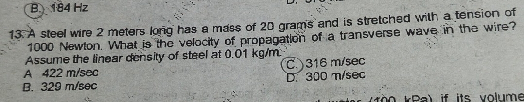 B. 184 Hz
13. A steel wire 2 meters long has a mass of 20 grams and is stretched with a tension of
1000 Newton. What is the velocity of propagation of a transverse wave in the wire?
Assume the linear density of steel at 0.01 kg/m.
A 422 m/sec C. 316 m/sec
B. 329 m/sec D. 300 m/sec
Mo o kPa) if its volume