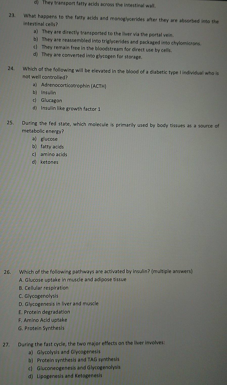 d) They transport fatty acids across the intestinal wall.
23. What happens to the fatty acids and monoglycerides after they are absorbed into the
intestinal cells?
a) They are directly transported to the liver via the portal vein.
b) They are reassembled into triglycerides and packaged into chylomicrons.
c) They remain free in the bloodstream for direct use by cells.
d) They are converted into glycogen for storage.
24. Which of the following will be elevated in the blood of a diabetic type I individual who is
not well controlled?
a) Adrenocorticotrophin (ACTH)
b) Insulin
c) Glucagon
d) Insulin like growth factor 1
25. During the fed state, which molecule is primarily used by body tissues as a source of
metabolic energy?
a) glucose
b) fatty acids
c) amino acids
d) ketones
26. Which of the following pathways are activated by insulin? (multiple answers)
A. Glucose uptake in muscle and adipose tissue
B. Cellular respiration
C. Glycogenolysis
D. Glycogenesis in liver and muscle
E. Protein degradation
F. Amino Acid uptake
G. Protein Synthesis
27. During the fast cycle, the two major effects on the liver involves:
a) Glycolysis and Glycogenesis
b) Protein synthesis and TAG synthesis
c) Gluconeogenesis and Glycogenolysis
d) Lipogenesis and Ketogenesis