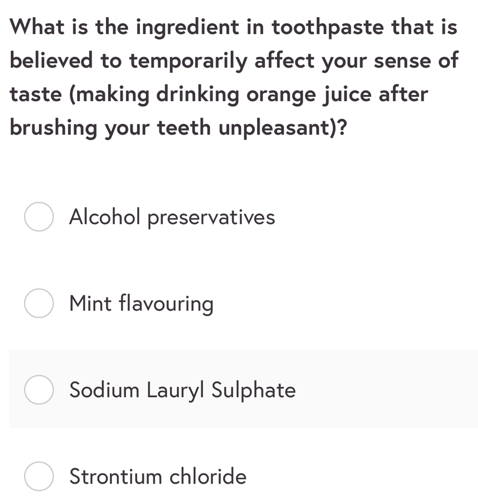 What is the ingredient in toothpaste that is
believed to temporarily affect your sense of
taste (making drinking orange juice after
brushing your teeth unpleasant)?
Alcohol preservatives
Mint flavouring
Sodium Lauryl Sulphate
Strontium chloride