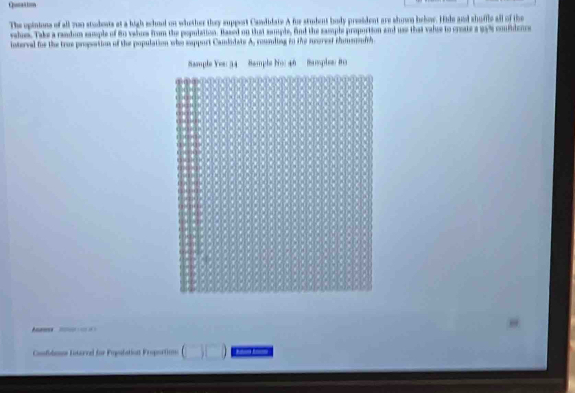 Qum 
The opinions of all 700 students at a high school on whether they support Candidate A for student body president are shown bebow. Hile and shuffle all of the 
vale. Take a randum sample of 8o valus from the population. Based on that sample, find the sample proportion and use that value to create a 95% confidence 
interval for the true proportion of the population who support Camlidate A, couding to the neurest thomemlth 
am 
, 
Cofulees Interel for Pepulation Proportion (□ )□ 0