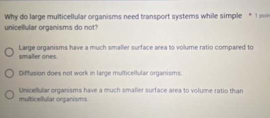 Why do large multicellular organisms need transport systems while simple * 1 poin
unicellular organisms do not?
Large organisms have a much smaller surface area to volume ratio compared to
smaller ones.
Diffusion does not work in large multicellular organisms.
Unicellular organisms have a much smaller surface area to volume ratio than
multicellular organisms.