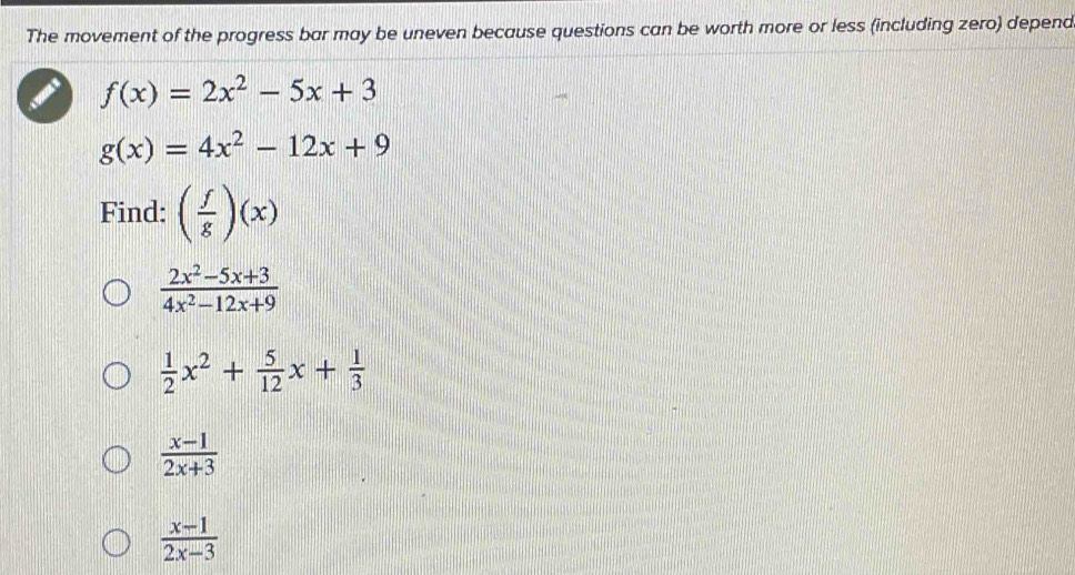 The movement of the progress bar may be uneven because questions can be worth more or less (including zero) depend
f(x)=2x^2-5x+3
g(x)=4x^2-12x+9
Find: ( f/g )(x)
 (2x^2-5x+3)/4x^2-12x+9 
 1/2 x^2+ 5/12 x+ 1/3 
 (x-1)/2x+3 
 (x-1)/2x-3 