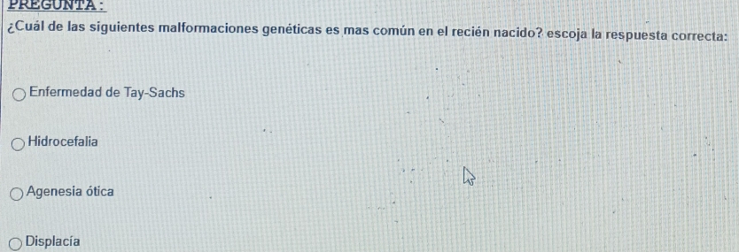 PREGUNTA :
¿Cuál de las siguientes malformaciones genéticas es mas común en el recién nacido? escoja la respuesta correcta:
Enfermedad de Tay-Sachs
Hidrocefalia
Agenesia ótica
Displacía